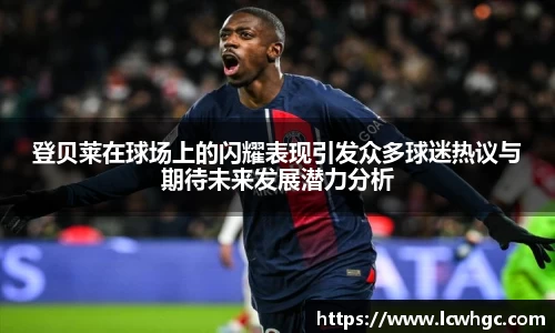登贝莱在球场上的闪耀表现引发众多球迷热议与期待未来发展潜力分析